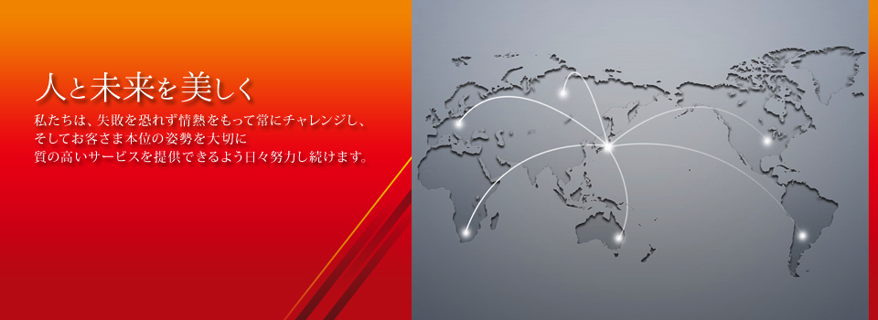 人と未来を美しく　私たちは、失敗を恐れず情熱をもって常にチャレンジし、そしてお客さま本位の姿勢を大切に質の高いサービスを提供できるよう日々努力し続けます。